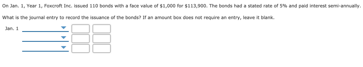 On Jan. 1, Year 1, Foxcroft Inc. issued 110 bonds with a face value of $1,000 for $113,900. The bonds had a stated rate of 5% and paid interest semi-annually.
What is the journal entry to record the issuance of the bonds? If an amount box does not require an entry, leave it blank.
Jan. 1
