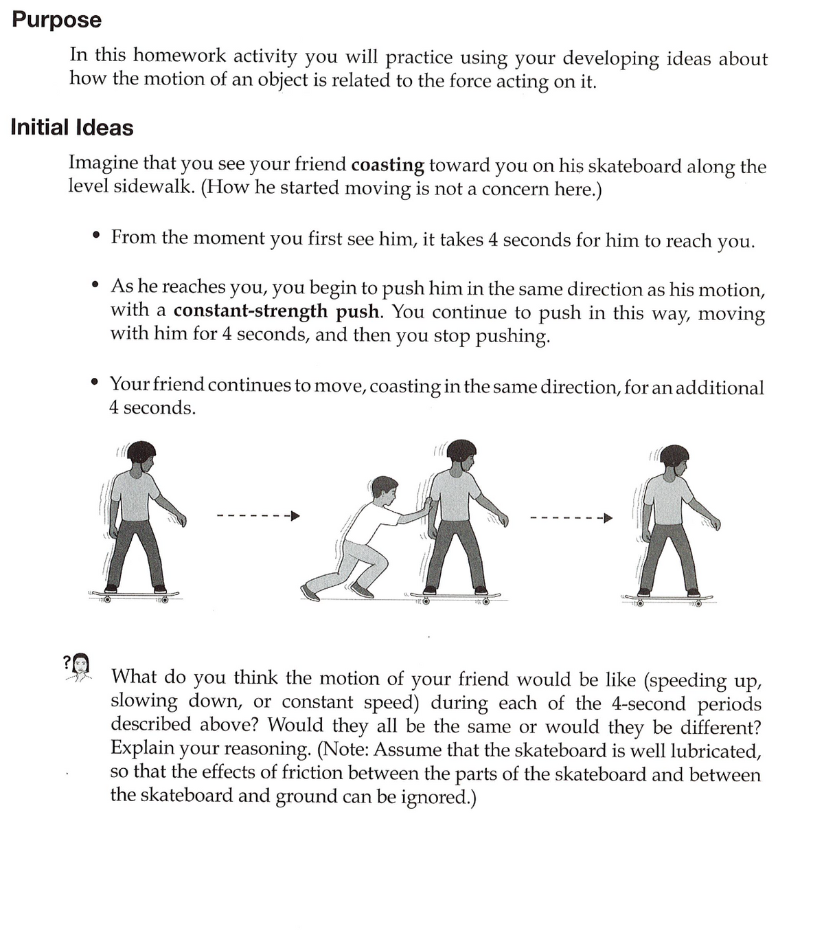 Purpose
In this homework activity you will practice using your developing ideas about
how the motion of an object is related to the force acting on it.
Initial Ideas
Imagine that you see your friend coasting toward you on his skateboard along the
level sidewalk. (How he started moving is not a concern here.)
• From the moment you first see him, it takes 4 seconds for him to reach you.
• As he reaches you, you begin to push him in the same direction as his motion,
with a constant-strength push. You continue to push in this way, moving
with him for 4 seconds, and then you stop pushing.
• Your friend continues to move, coasting in the same direction, for an additional
4 seconds.
ill
What do you think the motion of your friend would be like (speeding up,
slowing down, or constant speed) during each of the 4-second periods
described above? Would they all be the same or would they be different?
Explain your reasoning. (Note: ASsume that the skateboard is well lubricated,
so that the effects of friction between the parts of the skateboard and between
the skateboard and ground can be ignored.)
