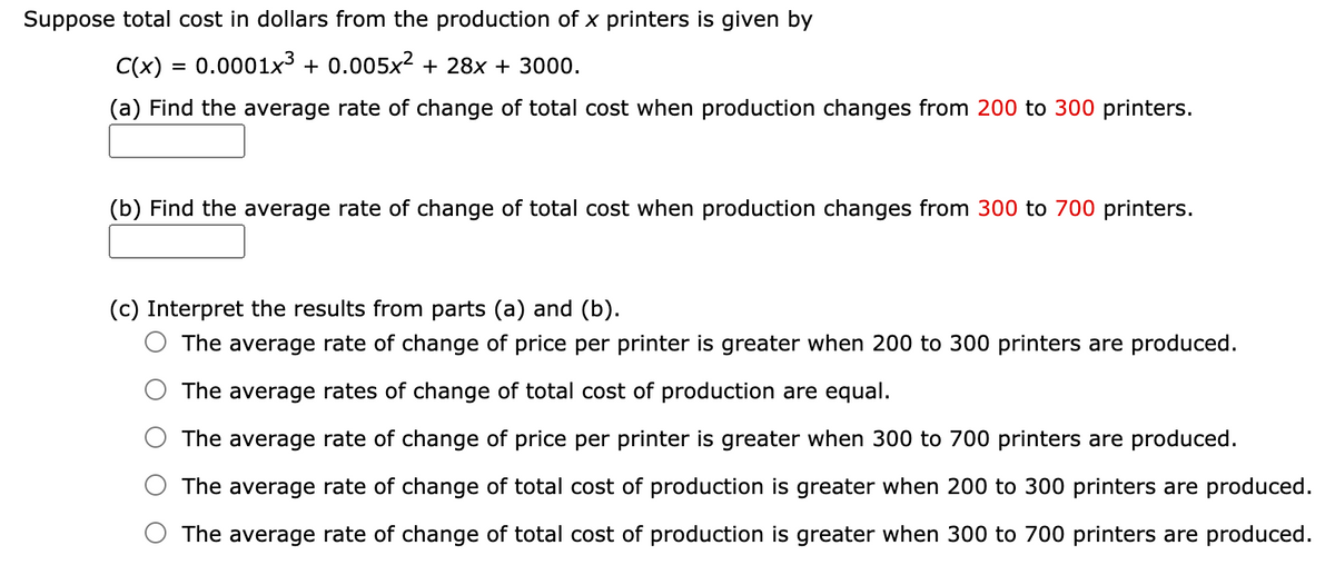 Suppose total cost in dollars from the production of x printers is given by
C(x) = 0.0001x3 + 0.005x? + 28x + 3000.
(a) Find the average rate of change of total cost when production changes from 200 to 300 printers.
(b) Find the average rate of change of total cost when production changes from 300 to 700 printers.
(c) Interpret the results from parts (a) and (b).
O The average rate of change of price per printer is greater when 200 to 300 printers are produced.
The average rates of change of total cost of production are equal.
The average rate of change of price per printer is greater when 300 to 700 printers are produced.
The average rate of change of total cost of production is greater when 200 to 300 printers are produced.
The average rate of change of total cost of production is greater when 300 to 700 printers are produced.
