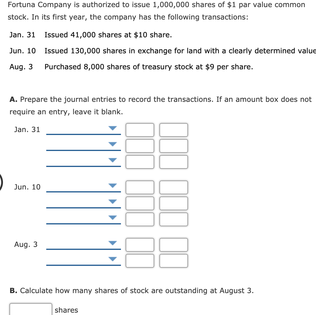 Fortuna Company is authorized to issue 1,000,000 shares of $1 par value common
stock. In its first year, the company has the following transactions:
Jan. 31
Issued 41,000 shares at $10 share.
Jun. 10
Issued 130,000 shares in exchange for land with a clearly determined value
Aug. 3
Purchased 8,000 shares of treasury stock at $9 per share.
A. Prepare the journal entries to record the transactions. If an amount box does not
require an entry, leave it blank.
Jan. 31
Jun. 10
Aug. 3
B. Calculate how many shares of stock are outstanding at August 3.
shares
