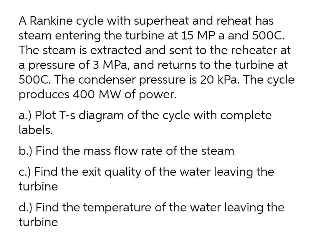 A Rankine cycle with superheat and reheat has
steam entering the turbine at 15 MP a and 500C.
The steam is extracted and sent to the reheater at
a pressure of 3 MPa, and returns to the turbine at
500C. The condenser pressure is 20 kPa. The cycle
produces 400 MW of power.
a.) Plot T-s diagram of the cycle with complete
labels.
b.) Find the mass flow rate of the steam
c.) Find the exit quality of the water leaving the
turbine
d.) Find the temperature of the water leaving the
turbine

