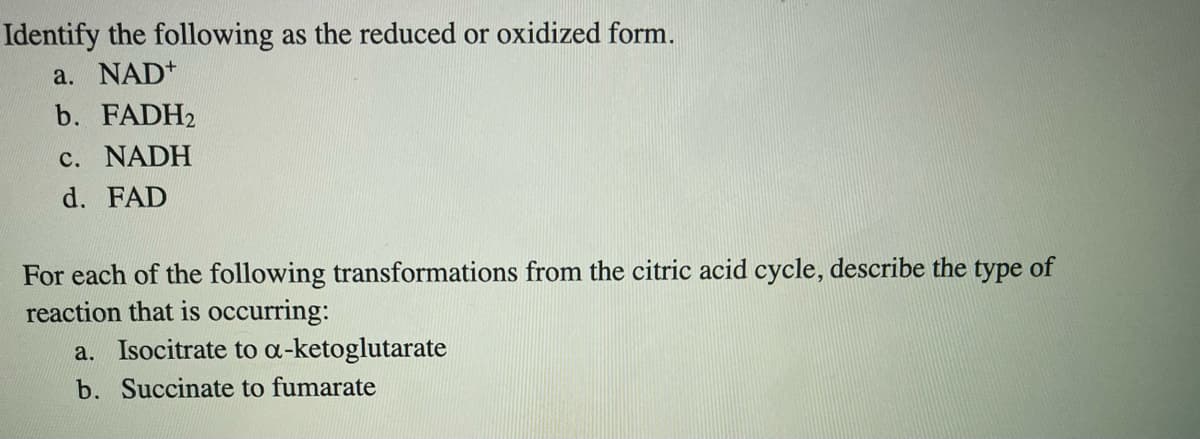 Identify the following as the reduced or oxidized form.
a. NAD+
b. FADH2
c. NADH
d. FAD
For each of the following transformations from the citric acid cycle, describe the type of
reaction that is occurring:
a. Isocitrate to a-ketoglutarate
b. Succinate to fumarate
