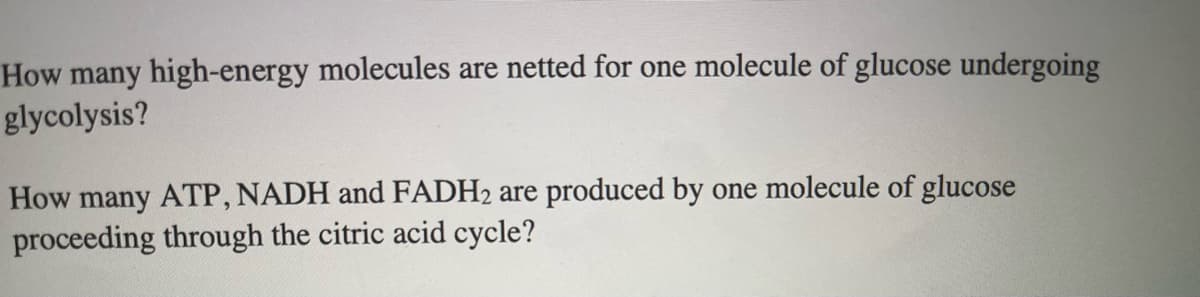 How many high-energy molecules are netted for one molecule of glucose undergoing
glycolysis?
How many ATP, NADH and FADH2 are produced by one molecule of glucose
proceeding through the citric acid cycle?
