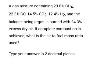 A gas mixture containing 23.8% CH4,
22.3% CO, 14.5% CO2, 12.4% H₂, and the
balance being argon is burned with 24.3%
excess dry air. If complete combustion is
achieved, what is the air-to-fuel mass ratio
used?
Type your answer in 2 decimal places.