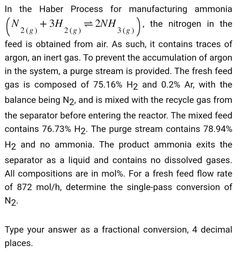 In the Haber Process for manufacturing ammonia
(N2(g) + 3H
= 2NH
3(g)), the nitrogen in the
feed is obtained from air. As such, it contains traces of
argon, an inert gas. To prevent the accumulation of argon
in the system, a purge stream is provided. The fresh feed
gas is composed of 75.16% H2 and 0.2% Ar, with the
balance being N2, and is mixed with the recycle gas from
the separator before entering the reactor. The mixed feed
contains 76.73% H2. The purge stream contains 78.94%
H2 and no ammonia. The product ammonia exits the
separator as a liquid and contains no dissolved gases.
All compositions are in mol%. For a fresh feed flow rate
of 872 mol/h, determine the single-pass conversion of
N₂.
2(g)
Type your answer as a fractional conversion, 4 decimal
places.