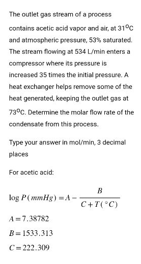 The outlet gas stream of a process
contains acetic acid vapor and air, at 31°C
and atmospheric pressure, 53% saturated.
The stream flowing at 534 L/min enters a
compressor where its pressure is
increased 35 times the initial pressure. A
heat exchanger helps remove some of the
heat generated, keeping the outlet gas at
73°C. Determine the molar flow rate of the
condensate from this process.
Type your answer in mol/min, 3 decimal
places
For acetic acid:
log P (mmHg) =A-
A=7.38782
B = 1533.313
C=222.309
B
C + T (°C)