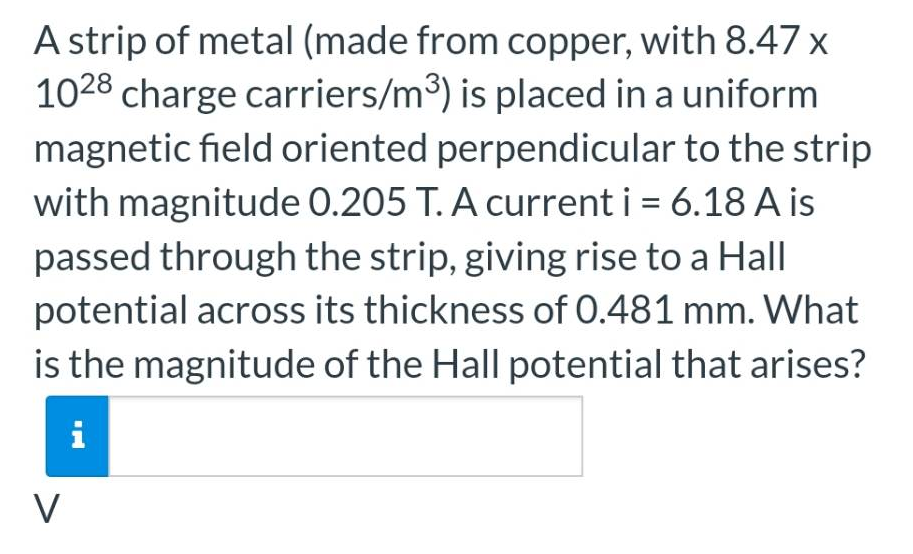 A strip of metal (made from copper, with 8.47 x
1028 charge carriers/m³) is placed in a uniform
magnetic field oriented perpendicular to the strip
with magnitude 0.205 T. A current i = 6.18 A is
passed through the strip, giving rise to a Hall
potential across its thickness of 0.481 mm. What
is the magnitude of the Hall potential that arises?
i
V