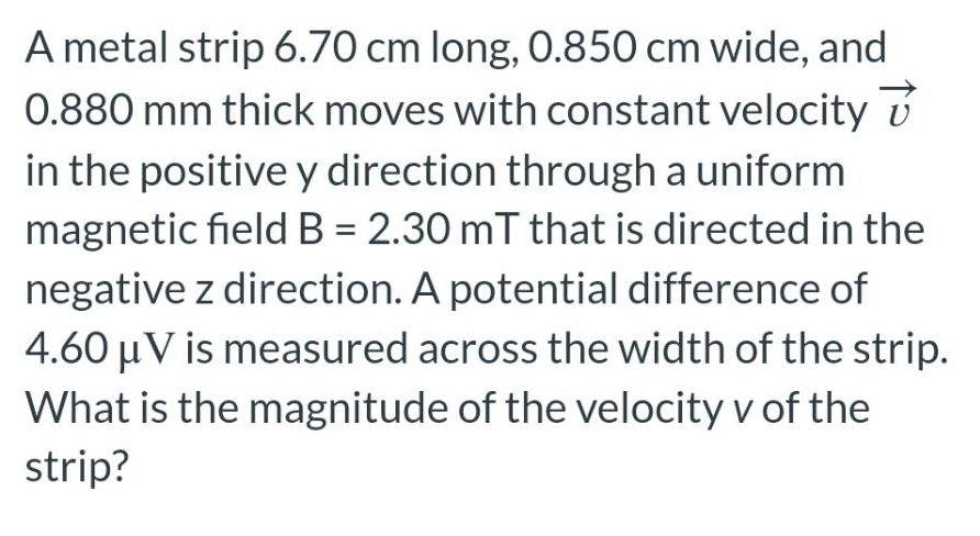A metal strip 6.70 cm long, 0.850 cm wide, and
0.880 mm thick moves with constant velocity
in the positive y direction through a uniform
magnetic field B = 2.30 mT that is directed in the
negative z direction. A potential difference of
4.60 μV is measured across the width of the strip.
What is the magnitude of the velocity v of the
strip?