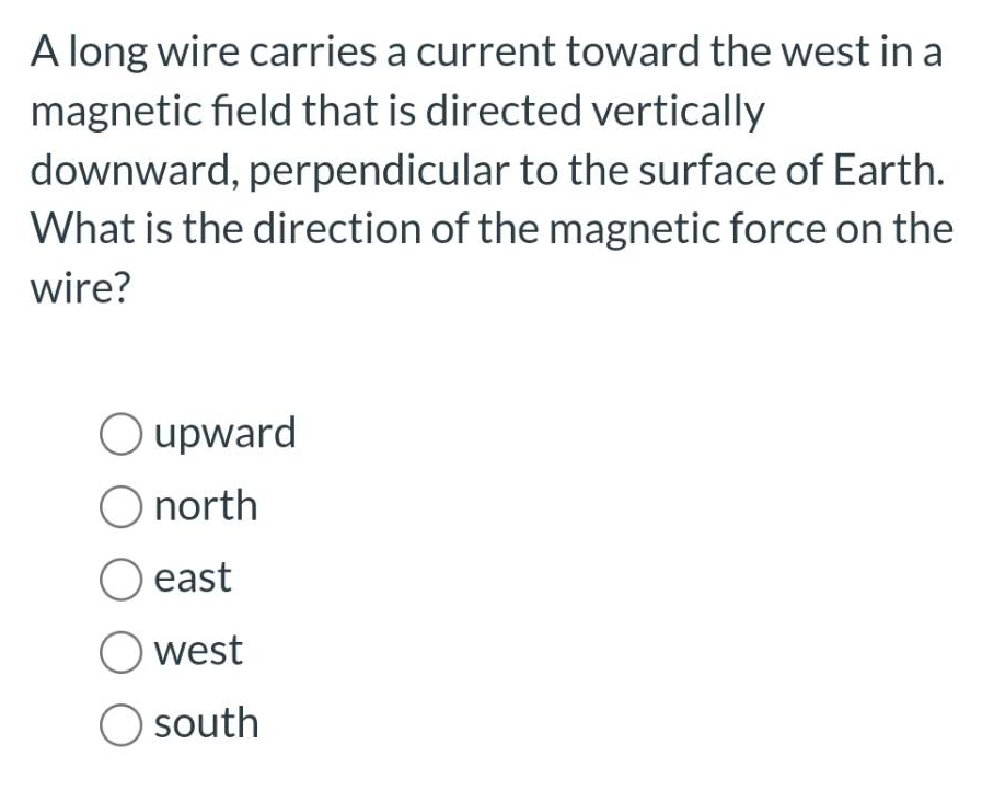 A long wire carries a current toward the west in a
magnetic field that is directed vertically
downward, perpendicular to the surface of Earth.
What is the direction of the magnetic force on the
wire?
O upward
O north
O east
O west
O south