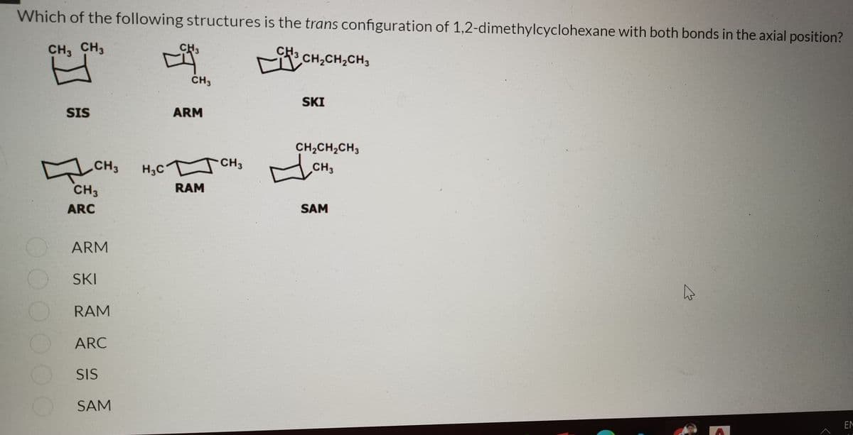 Which of the following structures is the trans configuration of 1,2-dimethylcyclohexane with both bonds in the axial position?
CH, CH3
CH3
CH
CH,CH2CH3
CH3
SKI
SIS
ARM
CH2CH,CH3
CH3
H,C
CH3
CH3
CH3
RAM
ARC
SAM
ARM
SKI
RAM
ARC
SIS
SAM
EN
