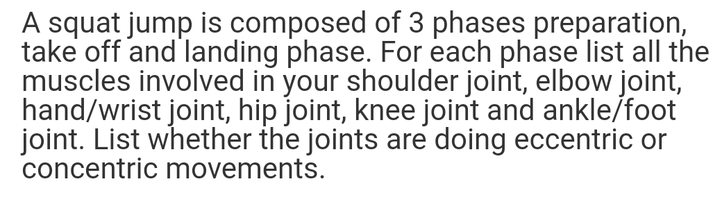 A squat jump is composed of 3 phases preparation,
take off and landing phase. For each phase list all the
muscles involved in your shoulder joint, elbow joint,
hand/wrist joint, hip joint, knee joint and ankle/foot
joint. List whether the joints are doing eccentric or
concentric movements.
