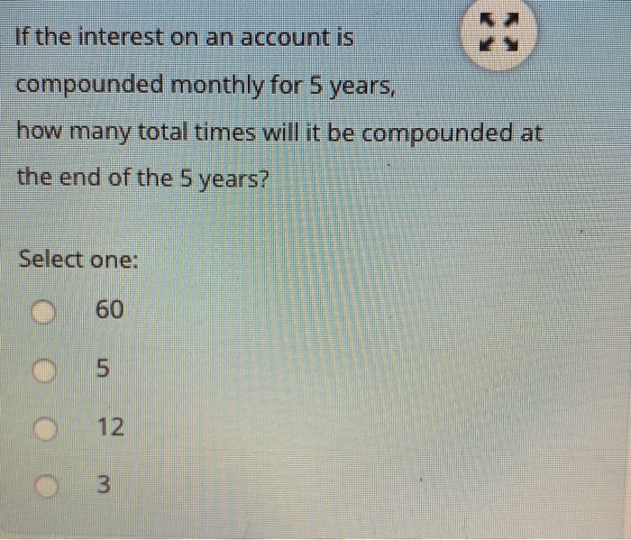 If the interest on an account is
compounded monthly for 5 years,
how many total times will it be compounded at
the end of the 5 years?
Select one:
60
12
3
