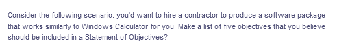 Consider the following scenario: you'd want to hire a contractor to produce a software package
that works similarly to Windows Calculator for you. Make a list of five objectives that you believe
should be included in a Statement of Objectives?
