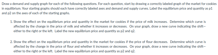 Draw a demand and supply graph for each of the following questions. For each question, start by drawing a correctly labeled graph of the market for cookies
in equilibrium. Your starting graphs should each have correctly labeled axes and demand and supply curves. Label the equilibrium price and quantity as p1
and p2 on the axes of each of the starting graphs.
1. Show the effect on the equilibrium price and quantity in the market for cookies if the price of milk increases. Determine which curve is
affected by the change in the price of milk and whether it increases or decreases. On your graph, draw a new curve indicating the shift-
either to the right or the left. Label the new equilibrium price and quantity as p2 and q2.
2. Show the effect on the equilibrium price and quantity in the market for cookies if the price of flour decreases. Determine which curve is
affected by the change in the price of flour and whether it increases or decreases. On your graph, draw a new curve indicating the shift-
either to the right or the left. Label the new equilibrium price and quantity as p2 and q2.
