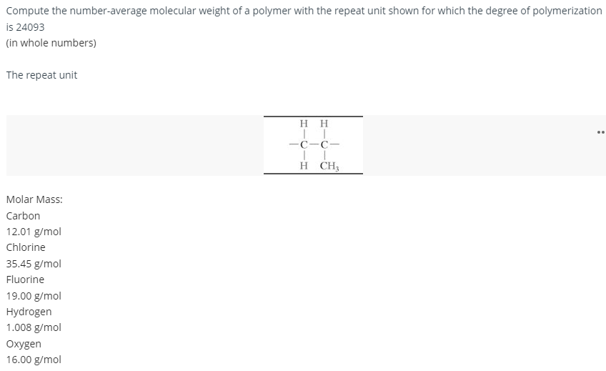 Compute the number-average molecular weight of a polymer with the repeat unit shown for which the degree of polymerization
is 24093
(in whole numbers)
The repeat unit
HH
||
-C-C1
T
H CH3
Molar Mass:
Carbon
12.01 g/mol
Chlorine
35.45 g/mol
Fluorine
19.00 g/mol
Hydrogen
1.008 g/mol
Oxygen
16.00 g/mol