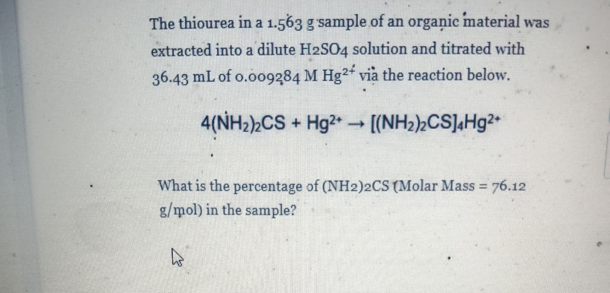 The thiourea in a 1.563 g sample.of an organic material was
extracted into a dilute H2SO4 solution and titrated with
36.43 mL of o.o09284 M Hg²* via the reaction below.
4(NH2)½CS + Hg2 - [(NH2),CS],Hg²•
What is the percentage of (NH2)2CS (Molar Mass = 76.12
g/mol) in the sample?
