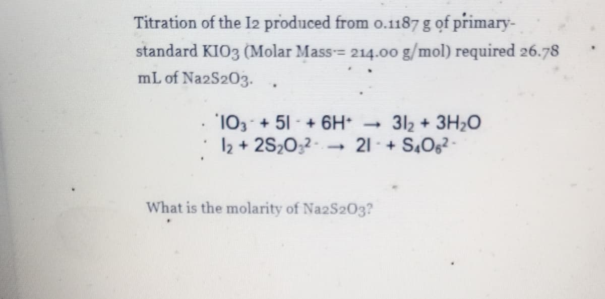Titration of the I2 produced from o.1187 g of primary-
standard KIO3 (Molar Mass= 214.00 g/mol) required 26.78
mL of Na2S203.
. 103 +51 +6H*
12 + 2S20,2- 21 -+ S,Og2 -
312 + 3H20
What is the molarity of NazS203?
