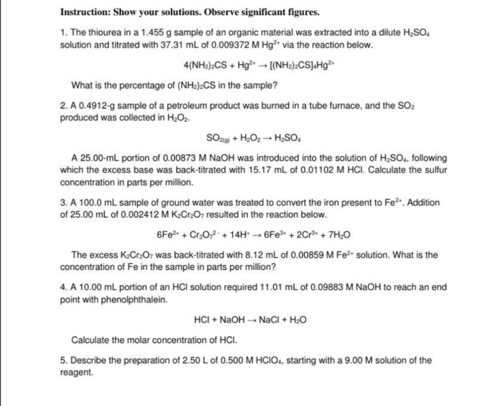 Instruction: Show your solutions. Observe significant figures.
1. The thiourea in a 1.455 g sample of an organic material was extracted into a dilute H2SO,
solution and titrated with 37.31 mL of 0.009372 M Hg²* via the reaction below.
4(NH2)2CS + Hg² [(NH2)>CS]«Hg²•
What is the percentage of (NH2)2CS in the sample?
2. A 0.4912-g sample of a petroleum product was burned in a tube furnace, and the SO2
produced was collected in H2O2.
SO2@) + H2O2 - H2SO4
A 25.00-mL portion of 0.00873 M NAOH was introduced into the solution of H2SO4, following
which the excess base was back-titrated with 15.17 mL of 0.01102 M HCI. Calculate the sulfur
concentration in parts per million.
3. A 100.0 mL sample of ground water was treated to convert the iron present to Fe2. Addition
of 25.00 mL of 0.002412 M K2Cr2O7 resulted in the reaction below.
6FE2+ + Cr2O,2+ 14H* → 6FE3+ + 2Cr³+ + 7H;O
The excess K2Cr2O7 was back-titrated with 8.12 mL of 0.00859 M Fe2• solution. What is the
concentration of Fe in the sample in parts per million?
4. A 10.00 mL portion of an HCI solution required 11.01 mL of 0.09883 M NAOH to reach an end
point with phenolphthalein.
HCI + NaOH –→ NaCI + H2O
Calculate the molar concentration of HCI.
5. Describe the preparation of 2.50 L of 0.500 M HCIO4, starting with a 9.00 M solution of the
reagent.
