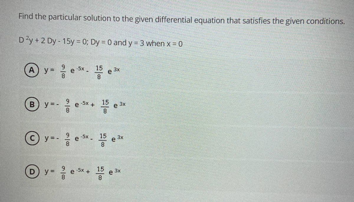 Find the particular solution to the given differential equation that satisfies the given conditions.
D'y + 2 Dy - 15y = 0; Dy = 0 and y = 3 when x = 0
6.
15
-5X-
e
8.
3x
A) y =
8
15
-5x +
3x
B) y = -
8.
e
8
15
-5x-
3x
y = -
e
8
-5x +
15
e
3x
y =
e
8.
8
II
D.
