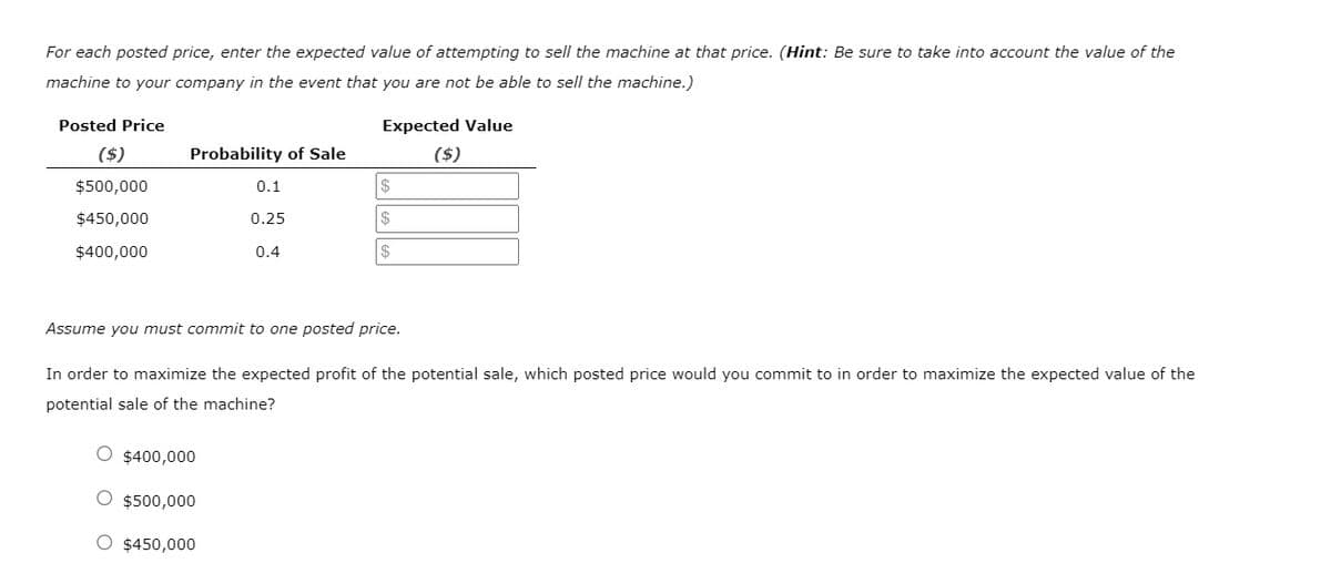 For each posted price, enter the expected value of attempting to sell the machine at that price. (Hint: Be sure to take into account the value of the
machine to your company in the event that you are not be able to sell the machine.)
Posted Price
Expected Value
($)
Probability of Sale
($)
$500,000
0.1
$
$450,000
0.25
$
$400,000
0.4
2$
Assume you must commit to one posted price.
In order to maximize the expected profit of the potential sale, which posted price would you commit to in order to maximize the expected value of the
potential sale of the machine?
O $400,000
O $500,000
O $450,000
