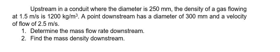 Upstream in a conduit where the diameter is 250 mm, the density of a gas flowing
at 1.5 m/s is 1200 kg/m³. A point downstream has a diameter of 300 mm and a velocity
of flow of 2.5 m/s.
1. Determine the mass flow rate downstream.
2. Find the mass density downstream.