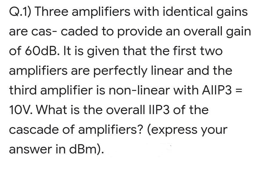 Q.1) Three amplifiers with identical gains
are cas- caded to provide an overall gain
of 60dB. It is given that the first two
amplifiers are perfectly linear and the
third amplifier is non-linear with AIIP3 =
10V. What is the overall IIP3 of the
cascade of amplifiers? (express your
answer in dBm).
