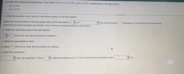 Cunaider the hodowing hypothes test. Given that n1, 11, 1, and O10, complete parts a though e below
a State the decision nue in tems of the otical valuets) of the test statistic
Regct the nut hypothesis the calculated value of the test statstc.
(Round to hwo decimal places as needed. Use a comma to separate answers as needed.
V the orical values) Ovewse, do net reject the nt yoohenis
b. State the oaloutated value of the teat statistic
-(Found to two decimal places aa needed)
e State the appropriate pvalue
Pvalue (Round to three decmal places as needed)
d. State the conciusion
Y Ihe nul hypothesin. There
auficient evidence at a0.10 to conclude the population mean
42.
