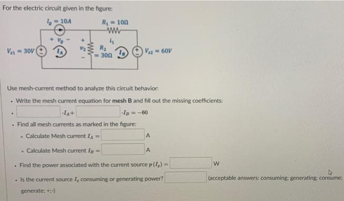 For the electric circuit given in the figure:
- 10A
R- 100
R2
= 300
V- 60V
V = 30V
Use mesh-current method to analyze this circuit behavior:
• Write the mesh current equation for mesh B and fill out the missing coefficients:
-LA+
In=-60
· Find all mesh currents as marked in the figure:
Calculate Mesh current IA
• Calculate Mesh current Ig =
A.
. Find the power associated with the current source p(I,) =
%3D
- Is the current source I, consuming or generating power?
(acceptable answers: consuming: generating: consume;
generate; +:-)
