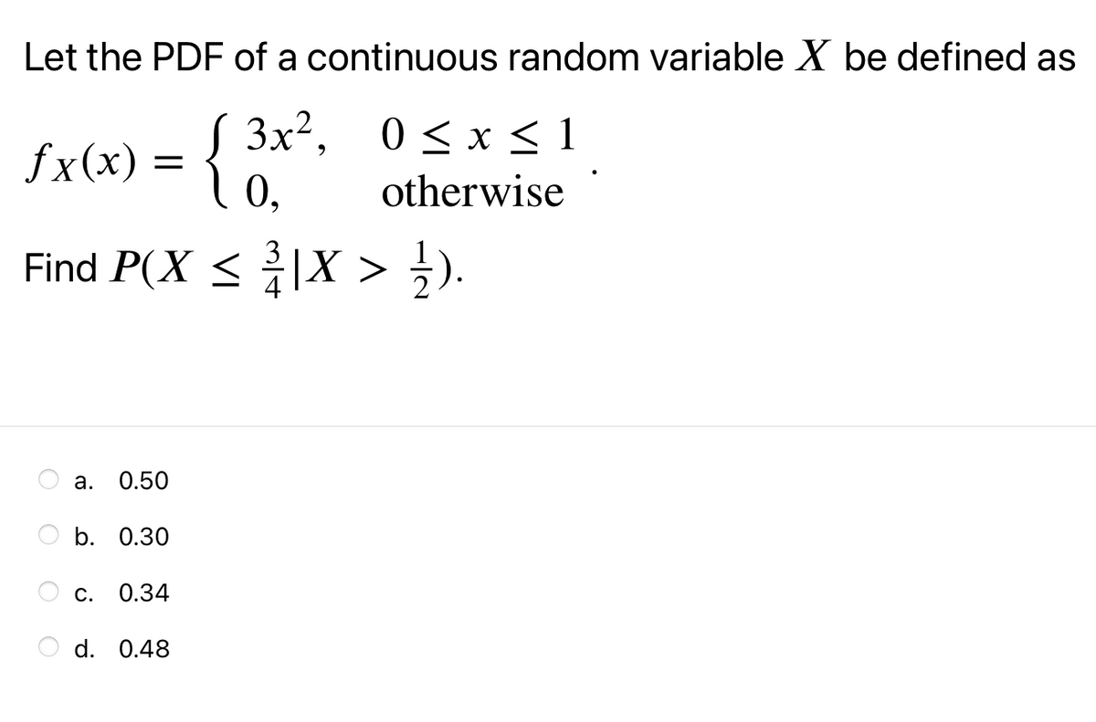 Let the PDF of a continuous random variable X be defined as
fx(x) = { 3x, 0<x<1
0,
0 < x < 1
otherwise
Find P(X < |X > ;).
а. О.50
b. 0.30
С. 0.34
d. 0.48
