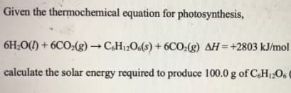 Given the thermochemical equation for photosynthesis,
6H;O() + 6CO2(g) → C,H12O6(s) + 6CO;(g) AH=+2803 kJ/mol
calculate the solar energy required to produce 100.0 g of C,H12O6 0
