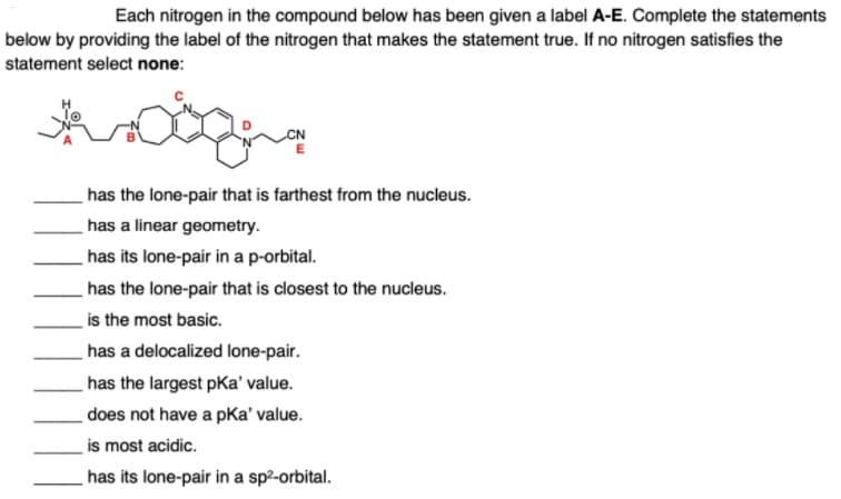 Each nitrogen in the compound below has been given a label A-E. Complete the statements
below by providing the label of the nitrogen that makes the statement true. If no nitrogen satisfies the
statement select none:
has the lone-pair that is farthest from the nucleus.
has a linear geometry.
has its lone-pair in a p-orbital.
has the lone-pair that is closest to the nucleus.
is the most basic.
has a delocalized lone-pair.
has the largest pKa' value.
does not have a pKa' value.
is most acidic.
has its lone-pair in a sp²-orbital.
