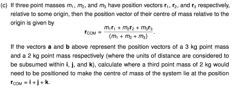 (c) If three point masses m, m2, and m3 have position vectors r,, r2, and r3 respectively,
relative to some origin, then the position vector of their centre of mass relative to the
origin is given by
m;r, + m2r2 + m3r3
(m, + m2 + m3)
rCOM =
If the vectors a and b above represent the position vectors of a 3 kg point mass
and a 2 kg point mass respectively (where the units of distance are considered to
be subsumed within i, j, and k), calculate where a third point mass of 2 kg would
need to be positioned to make the centre of mass of the system lie at the position
rCOM = i+j+ k.
