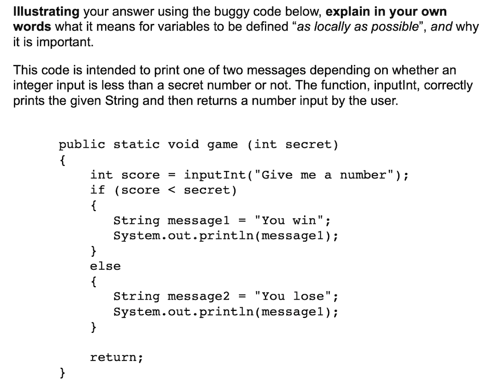 Illustrating your answer using the buggy code below, explain in your own
words what it means for variables to be defined "as locally as possible", and why
it is important.
This code is intended to print one of two messages depending on whether an
integer input is less than a secret number or not. The function, inputlnt, correctly
prints the given String and then returns a number input by the user.
public static void game (int secret)
{
int score
= inputInt("Give me a number");
if (score < secret)
{
String messagel = "You win";
System.out. println(messagel);
}
else
{
String message2
System.out.println(messagel);
}
= "You lose";
return;
}
