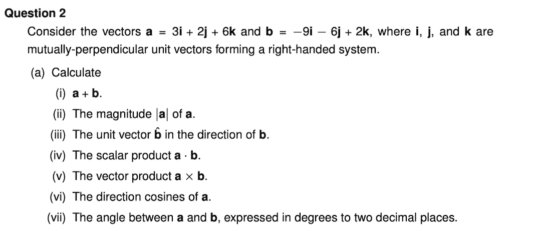 Question 2
Consider the vectors a = 3i + 2j + 6k and b = -9i - 6j + 2k, where i, j, and k are
mutually-perpendicular unit vectors forming a right-handed system.
(a) Calculate
(i) a + b.
(ii) The magnitude la| of a.
(iii) The unit vector b in the direction of b.
(iv) The scalar product a · b.
(v) The vector product a x b.
(vi) The direction cosines of a.
(vii) The angle between a and b, expressed in degrees to two decimal places.
