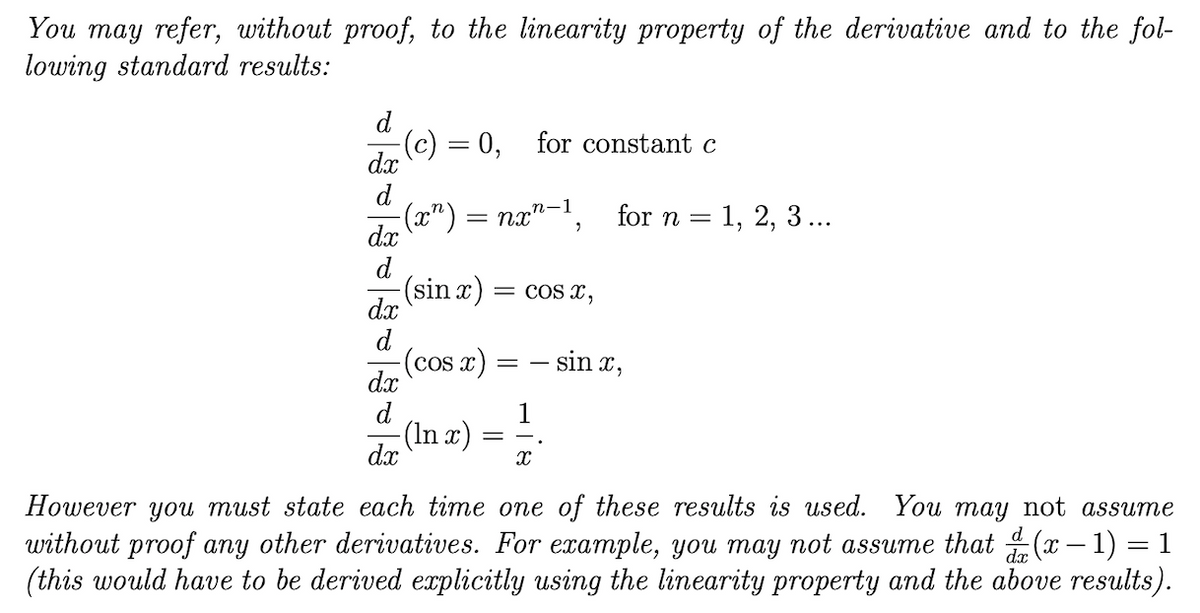 You may refer, without proof, to the linearity property of the derivative and to the fol-
lowing standard results:
d
:(c) = 0,
for constant c
dx
d
(x") =
п-1
—D па" , for n 3D 1, 2, 3...
dx
d
(sin x)
COs x,
dx
d
(cos x)
sin x,
= -
dx
d
-(In x)
1
dx
However you must state each time one of these results is used. You may not assume
without proof any other derivatives. For example, you may not assume that (x – 1) = 1
(this would have to be derived explicitly using the linearity property and the above results).
