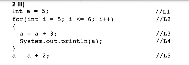 2 ii)
int a =
5;
//L1
//L2
for (int i = 5; i <= 6; i++)
{
а %3Dа + 3;
System.out.println(a);
}
а %3D а + 2;
//L3
//L4
//L5
I|
