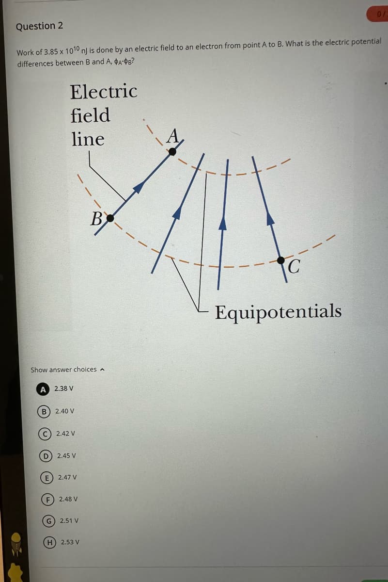Question 2
Work of 3.85 x 1010 nj is done by an electric field to an electron from point A to B. What is the electric potential
differences between B and A, A-$B?
Electric
field
line
Show answer choices
A 2.38 V
(B) 2.40 V
C) 2.42 V
D 2.45 V
(E) 2.47 V
F) 2.48 V
G) 2.51 V
B
H) 2.53 V
0/
Equipotentials