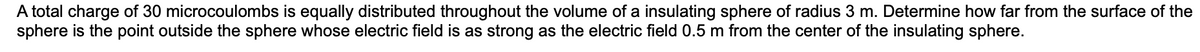 A total charge of 30 microcoulombs is equally distributed throughout the volume of a insulating sphere of radius 3 m. Determine how far from the surface of the
sphere is the point outside the sphere whose electric field is as strong as the electric field 0.5 m from the center of the insulating sphere.
