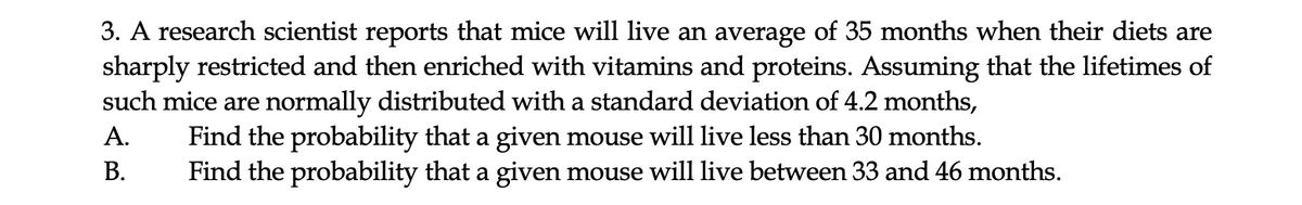 3. A research scientist reports that mice will live an average of 35 months when their diets are
sharply restricted and then enriched with vitamins and proteins. Assuming that the lifetimes of
such mice are normally distributed with a standard deviation of 4.2 months,
Find the probability that a given mouse will live less than 30 months.
Find the probability that a given mouse will live between 33 and 46 months.
A.
В.
