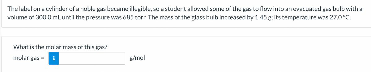 The label on a cylinder of a noble gas became illegible, so a student allowed some of the gas to flow into an evacuated gas bulb with a
volume of 300.0 mL until the pressure was 685 torr. The mass of the glass bulb increased by 1.45 g; its temperature was 27.0 °C.
What is the molar mass of this gas?
molar gas =
g/mol
%3D
