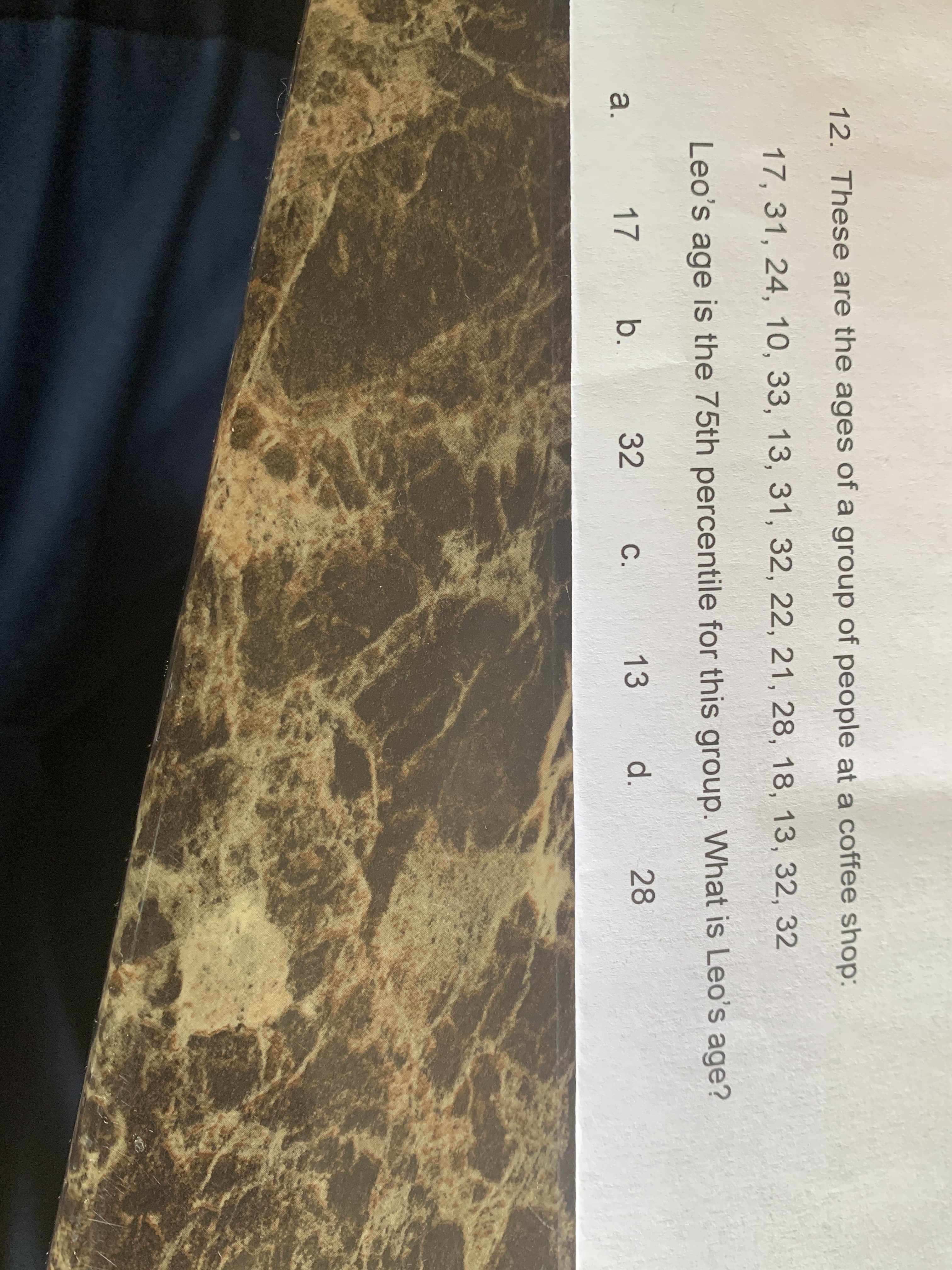 12. These are the ages of a group of people at a coffee shop:
17, 31, 24, 10, 33, 13, 31, 32, 22, 21, 28, 18, 13, 32, 32
Leo's age is the 75th percentile for this group. What is Leo's age?
a.
17
b.
32
C.
13
d.
28
