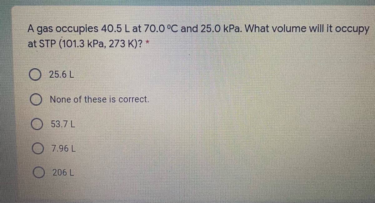 A gas occupies 40.5 L at 70.O °C and 25.0 kPa. What volume will it occupy
at STP (101.3 kPa, 273 K)? *
25.6 L
None of these is correct.
53.7 L
7.96 L
O206 L
