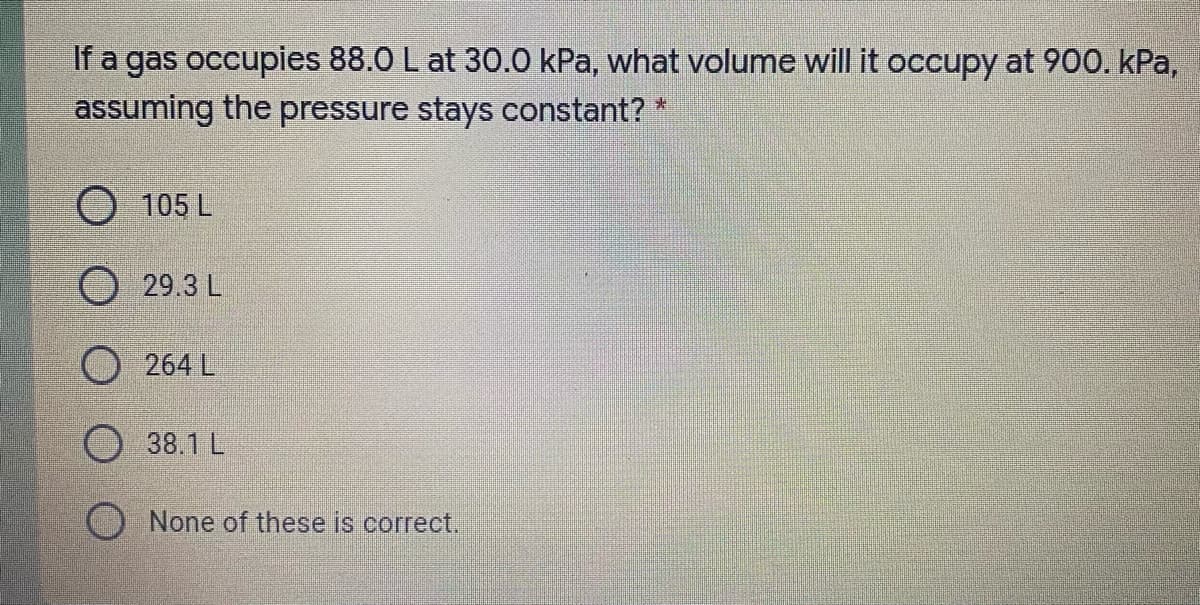 If a gas occupies 88.0 L at 30.0 kPa, what volume will it occupy at 900. kPa,
assuming the pressure stays constant? *
O 105 L
29.3 L
O 264 L
O 38.1 L
None of these is correct.
