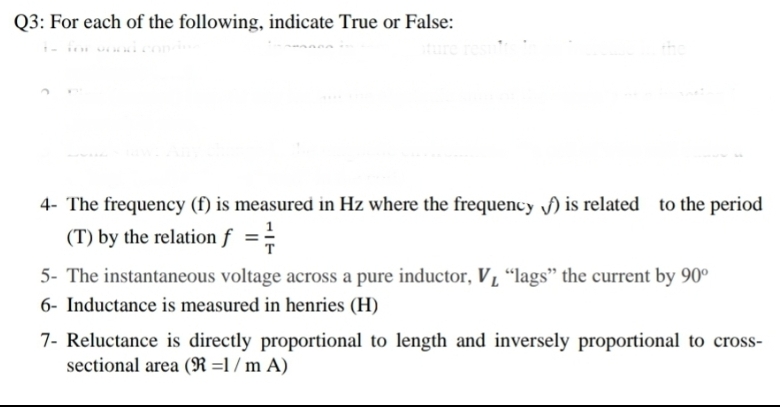Q3: For each of the following, indicate True or False:
4- The frequency (f) is measured in Hz where the frequency f) is related to the period
(T) by the relation f ==
5- The instantaneous voltage across a pure inductor, V L “lags" the current by 90°
6- Inductance is measured in henries (H)
7- Reluctance is directly proportional to length and inversely proportional to cross-
sectional area (R =1 / m A)
