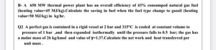 B- A 650 MW thermal power plant has an overall efficiency of 43% consumped natural gas fuel
(heating value-45 MJ/kg).Calculate the saving in fuel when the fuel type change to gasoil (heating
value=50 MJ/kg) in kg/hr.
Q2 A perfect gas is contained in a rigid vessel at 2 bar and 315°C is cooled at constant volume to
pressure of 1 bar ,and then expanded isothermally until the pressure falls to 0.5 bar; the gas has
a molar mass of 26 kg/kmol and value of y-1.37.Caleulate the net work and heat transferred per
unit mass.
