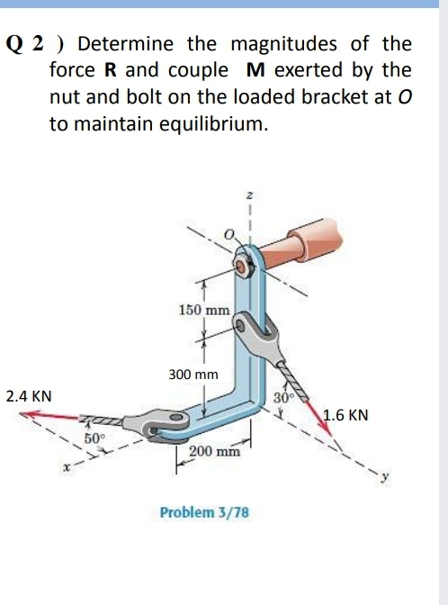 Q 2 ) Determine the magnitudes of the
force R and couple M exerted by the
nut and bolt on the loaded bracket at O
to maintain equilibrium.
150 mm
300 mm
2.4 KN
30
1.6 KN
50°
200 mm
Problem 3/78
