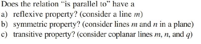Does the relation "is parallel to" have a
a) reflexive property? (consider a line m)
b) symmetric property? (consider lines m and n in a plane)
c) transitive property? (consider coplanar lines m, n, and q)
