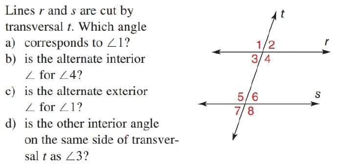 Lines r and s are cut by
transversal t. Which angle
a) corresponds to 21?
b) is the alternate interior
Z for 24?
c) is the alternate exterior
Z for Z1?
d) is the other interior angle
1/2
3/4
5/6
7/8
on the same side of transver-
sal t as 23?

