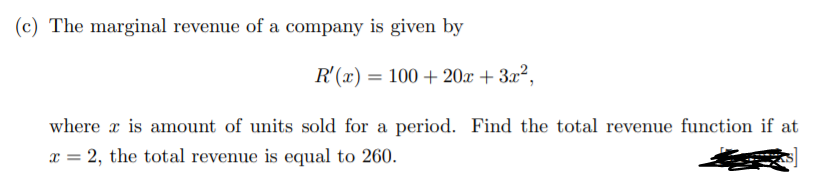 (c) The marginal revenue of a company is given by
R'(x) = 100 + 20x + 3x²,
where x is amount of units sold for a period. Find the total revenue function if at
x = 2, the total revenue is equal to 260.
