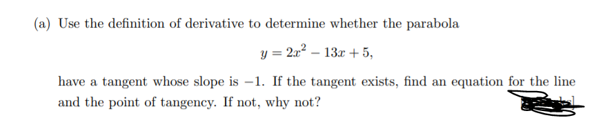 (a) Use the definition of derivative to determine whether the parabola
y = 2x2 – 13x + 5,
have a tangent whose slope is –1. If the tangent exists, find an equation for the line
and the point of tangency. If not, why not?
